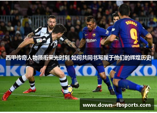 西甲传奇人物领衔荣光时刻 如何共同书写属于他们的辉煌历史