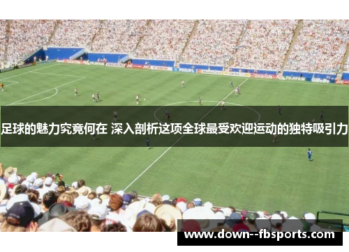 足球的魅力究竟何在 深入剖析这项全球最受欢迎运动的独特吸引力