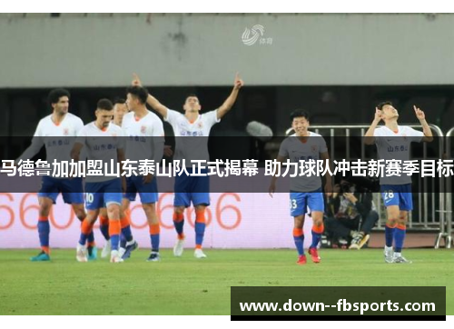 马德鲁加加盟山东泰山队正式揭幕 助力球队冲击新赛季目标