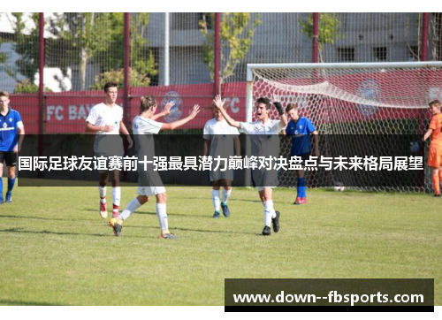 国际足球友谊赛前十强最具潜力巅峰对决盘点与未来格局展望